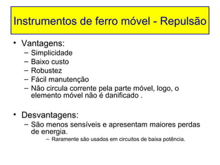 Instrumentos de ferro móvel - Repulsão
• Vantagens:
  –   Simplicidade
  –   Baixo custo
  –   Robustez
  –   Fácil manutenção
  –   Não circula corrente pela parte móvel, logo, o
      elemento móvel não é danificado .

• Desvantagens:
  – São menos sensíveis e apresentam maiores perdas
    de energia.
          – Raramente são usados em circuitos de baixa potência.
 