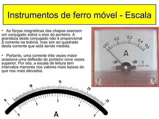Instrumentos de ferro móvel - Escala
• As forças magnéticas das chapas exercem
um conjugado sobre o eixo do ponteiro. A
grandeza deste conjugado não é proporcional
à corrente na bobina, mas sim ao quadrado
desta corrente que está sendo medida.

• Portanto, uma corrente três vezes maior
ocasiona uma deflexão do ponteiro nove vezes
superior. Por isto, a escala de leitura tem
intervalos menores nos valores mais baixos do
que nos mais elevados.
 