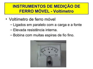 INSTRUMENTOS DE MEDIÇÃO DE
      FERRO MÓVEL - Voltímetro
• Voltímetro de ferro móvel
  – Ligados em paralelo com a carga e a fonte
  – Elevada resistência interna.
  – Bobina com muitas espiras de fio fino.
 