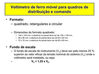 Voltímetro de ferro móvel para quadros de
            distribuição e comando
• Formato:
   – quadrado, retangulares e circular

   – Dimensões do formato quadrado:
       • 144 x 144 mm: a abertura no painel deve ser de 138 x 138 mm.
       • 96 x 96 mm: a abertura do painel deve ser de 92 x 92 mm.
       • 72 x 72 mm: a abertura do painel deve ser de 69 x 69 mm.


• Fundo de escala
   – O fundo de escala do instrumento (VFE) deve ser pelo menos 25 %
     superior ao valor eficaz da tensão nominal do sistema (VEF) onde o
     voltímetro será instalado, ou seja:
   –                VFE = 1,25 x VEF.
 