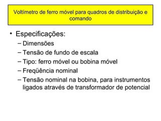 Voltímetro de ferro móvel para quadros de distribuição e
                        comando

• Especificações:
  – Dimensões
  – Tensão de fundo de escala
  – Tipo: ferro móvel ou bobina móvel
  – Freqüência nominal
  – Tensão nominal na bobina, para instrumentos
    ligados através de transformador de potencial
 