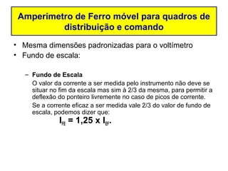 Amperímetro de Ferro móvel para quadros de
          distribuição e comando
• Mesma dimensões padronizadas para o voltímetro
• Fundo de escala:

   – Fundo de Escala
     O valor da corrente a ser medida pelo instrumento não deve se
     situar no fim da escala mas sim à 2/3 da mesma, para permitir a
     deflexão do ponteiro livremente no caso de picos de corrente.
     Se a corrente eficaz a ser medida vale 2/3 do valor de fundo de
     escala, podemos dizer que:
              IFE = 1,25 x IEF.
 