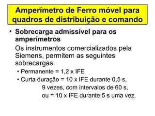 Amperímetro de Ferro móvel para
quadros de distribuição e comando
• Sobrecarga admissível para os
  amperímetros
  Os instrumentos comercializados pela
  Siemens, permitem as seguintes
  sobrecargas:
  • Permanente = 1,2 x IFE
  • Curta duração = 10 x IFE durante 0,5 s,
           9 vezes, com intervalos de 60 s,
           ou = 10 x IFE durante 5 s uma vez.
 