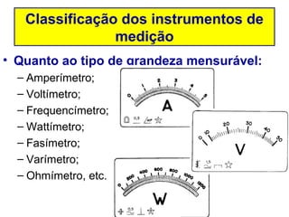 Classificação dos instrumentos de
                medição
• Quanto ao tipo de grandeza mensurável:
  – Amperímetro;
  – Voltímetro;
  – Frequencímetro;
  – Wattímetro;
  – Fasímetro;
  – Varímetro;
  – Ohmímetro, etc.
 