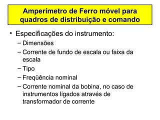 Amperímetro de Ferro móvel para
   quadros de distribuição e comando
• Especificações do instrumento:
  – Dimensões
  – Corrente de fundo de escala ou faixa da
    escala
  – Tipo
  – Freqüência nominal
  – Corrente nominal da bobina, no caso de
    instrumentos ligados através de
    transformador de corrente
 