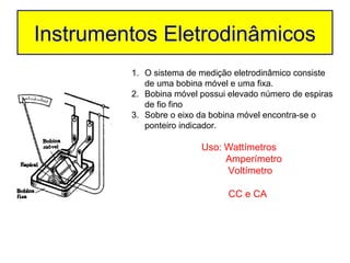 Instrumentos Eletrodinâmicos
         1. O sistema de medição eletrodinâmico consiste
            de uma bobina móvel e uma fixa.
         2. Bobina móvel possui elevado número de espiras
            de fio fino
         3. Sobre o eixo da bobina móvel encontra-se o
            ponteiro indicador.

                         Uso: Wattímetros
                              Amperímetro
                              Voltímetro

                                CC e CA
 