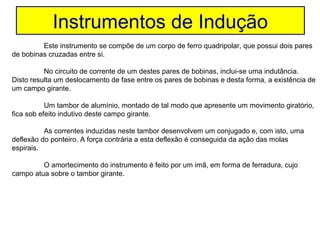 Instrumentos de Indução
         Este instrumento se compõe de um corpo de ferro quadripolar, que possui dois pares
de bobinas cruzadas entre si.

          No circuito de corrente de um destes pares de bobinas, inclui-se uma indutância.
Disto resulta um deslocamento de fase entre os pares de bobinas e desta forma, a existência de
um campo girante.

           Um tambor de alumínio, montado de tal modo que apresente um movimento giratório,
fica sob efeito indutivo deste campo girante.

          As correntes induzidas neste tambor desenvolvem um conjugado e, com isto, uma
deflexão do ponteiro. A força contrária a esta deflexão é conseguida da ação das molas
espirais.

         O amortecimento do instrumento é feito por um imã, em forma de ferradura, cujo
campo atua sobre o tambor girante.
 