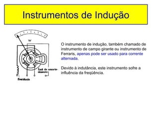 Instrumentos de Indução

        O instrumento de indução, também chamado de
        instrumento de campo girante ou instrumento de
        Ferraris, apenas pode ser usado para corrente
        alternada.

        Devido à indutância, este instrumento sofre a
        influência da freqüência.
 