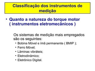 Classificação dos instrumentos de
                medição
• Quanto a natureza do torque motor
  ( instrumentos eletromecânicos )

   Os sistemas de medição mais empregados
   são os seguintes:
    •   Bobina Móvel e ímã permanente ( BMIP );
    •   Ferro Móvel;
    •   Lâminas vibráteis;
    •   Eletrodinâmico;
    •   Eletrônico Digital.
 