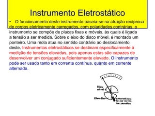 Instrumento Eletrostático
• O funcionamento deste instrumento baseia-se na atração recíproca
de corpos eletricamente carregados, com polaridades contrárias. o
instrumento se compõe de placas fixas e móveis, às quais é ligada
a tensão a ser medida. Sobre o eixo do disco móvel, é montado um
ponteiro. Uma mola atua no sentido contrário ao deslocamento
deste. Instrumentos eletrostáticos se destinam especificamente à
medição de tensões elevadas, pois apenas estas são capazes de
desenvolver um conjugado suficientemente elevado. O instrumento
pode ser usado tanto em corrente contínua, quanto em corrente
alternada.
 