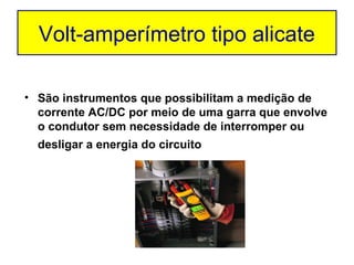 Volt-amperímetro tipo alicate

• São instrumentos que possibilitam a medição de
  corrente AC/DC por meio de uma garra que envolve
  o condutor sem necessidade de interromper ou
  desligar a energia do circuito
 
