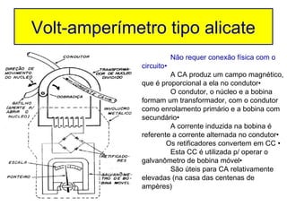 Volt-amperímetro tipo alicate
                          Não requer conexão física com o
              circuito•
                       A CA produz um campo magnético,
              que é proporcional a ela no condutor•
                       O condutor, o núcleo e a bobina
              formam um transformador, com o condutor
              como enrolamento primário e a bobina com
              secundário•
                       A corrente induzida na bobina é
              referente a corrente alternada no condutor•
                      Os retificadores convertem em CC •
                       Esta CC é utilizada p/ operar o
              galvanômetro de bobina móvel•
                       São úteis para CA relativamente
              elevadas (na casa das centenas de
              ampères)
 