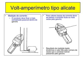 Volt-amperímetro tipo alicate
     Volt-amperímetro tipo alicate
•   Medição de corrente :                •   Para valores baixos de corrente deve-
     – O condutor deve ficar o mais          se passar o condutor duas ou mais
       centralizado possível dentro do       vezes pelo gancho
       gancho




                                         •   Resultado da medição basta
                                             dividirmos o valor lido pelo número de
                                             vezes que o condutor estiver
                                             passando pelo gancho
 