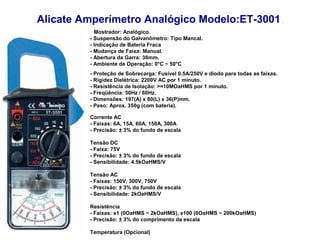 Alicate Amperímetro Analógico Modelo:ET-3001
           Mostrador: Analógico.
         - Suspensão do Galvanômetro: Tipo Mancal.
         - Indicação de Bateria Fraca
         - Mudança de Faixa: Manual.
         - Abertura da Garra: 38mm.
         - Ambiente de Operação: 0°C ~ 50°C
         - Proteção de Sobrecarga: Fusível 0.5A/250V e diodo para todas as faixas.
         - Rigidez Dielétrica: 2200V AC por 1 minuto.
         - Resistência de Isolação: >=10MOaHMS por 1 minuto.
         - Freqüência: 50Hz / 60Hz.
         - Dimensões: 197(A) x 80(L) x 36(P)mm.
         - Peso: Aprox. 350g (com bateria).

         Corrente AC
         - Faixas: 6A, 15A, 60A, 150A, 300A
         - Precisão: ± 3% do fundo de escala

         Tensão DC
         - Faixa: 75V
         - Precisão: ± 3% do fundo de escala
         - Sensibilidade: 4.5kOaHMS/V

         Tensão AC
         - Faixas: 150V, 300V, 750V
         - Precisão: ± 3% do fundo de escala
         - Sensibilidade: 2kOaHMS/V

         Resistência
         - Faixas: x1 (0OaHMS ~ 2kOaHMS), x100 (0OaHMS ~ 200kOaHMS)
         - Precisão: ± 3% do comprimento da escala

         Temperatura (Opcional)
 