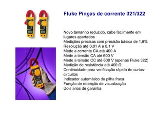 Fluke Pinças de corrente 321/322


Novo tamanho reduzido, cabe facilmente em
lugares apertados
Medições precisas com precisão básica de 1,8%
Resolução até 0,01 A e 0,1 V
Mede a corrente CA até 400 A
Mede a tensão CA até 600 V
Mede a tensão CC até 600 V (apenas Fluke 322)
Medição de resistência até 400 Ω
Continuidade para verificação rápida de curtos-
circuitos
Indicador automático de pilha fraca
Função de retenção de visualização
Dois anos de garantia
 