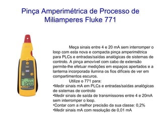 Pinça Amperimétrica de Processo de
       Miliamperes Fluke 771


                   Meça sinais entre 4 e 20 mA sem interromper o
         loop com esta nova e compacta pinça amperimétrica
         para PLCs e entradas/saídas analógicas de sistemas de
         controlo. A pinça amovível com cabo de extensão
         permite-lhe efetuar medições em espaços apertados e a
         lanterna incorporada ilumina os fios difíceis de ver em
         compartimentos escuros.
                   Utilize o 771 para:
         •Medir sinais mA em PLCs e entradas/saídas analógicas
         de sistemas de controlo
         •Medir sinais de saída de transmissores entre 4 e 20mA
         sem interromper o loop.
         •Contar com a melhor precisão da sua classe: 0,2%
         •Medir sinais mA com resolução de 0,01 mA
 