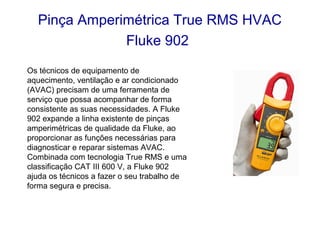 Pinça Amperimétrica True RMS HVAC
              Fluke 902
Os técnicos de equipamento de
aquecimento, ventilação e ar condicionado
(AVAC) precisam de uma ferramenta de
serviço que possa acompanhar de forma
consistente as suas necessidades. A Fluke
902 expande a linha existente de pinças
amperimétricas de qualidade da Fluke, ao
proporcionar as funções necessárias para
diagnosticar e reparar sistemas AVAC.
Combinada com tecnologia True RMS e uma
classificação CAT III 600 V, a Fluke 902
ajuda os técnicos a fazer o seu trabalho de
forma segura e precisa.
 