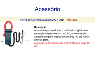 Acessório
                                                      Garra de Corrente Modelo:CA-1000 (Minipa)

                                                                                          Descrição:




 
                                                                                          Acessório que transforma o multímetro digital, com
                                                                                          resolução de pelo menos 1mV AC, em um alicate
                                                                                          amperímetro para medida de corrente AC até 1000A
                                                                                          através garra.
                                                                                          A relação de transformação é 1mV AC para cada 1A
                                                                                          AC.
 