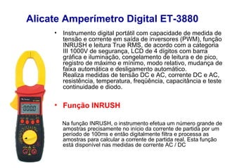 Alicate Amperímetro Digital ET-3880
     •   Instrumento digital portátil com capacidade de medida de
         tensão e corrente em saída de inversores (PWM), função
         INRUSH e leitura True RMS, de acordo com a categoria
         III 1000V de segurança, LCD de 4 dígitos com barra
         gráfica e iluminação, congelamento de leitura e de pico,
         registro de máximo e mínimo, modo relativo, mudança de
         faixa automática e desligamento automático.
         Realiza medidas de tensão DC e AC, corrente DC e AC,
         resistência, temperatura, freqüência, capacitância e teste
         continuidade e diodo.

     • Função INRUSH

         Na função INRUSH, o instrumento efetua um número grande de
         amostras precisamente no início da corrente de partida por um
         período de 100ms e então digitalmente filtra e processa as
         amostras para calcular a corrente de partida real. Esta função
         está disponível nas medidas de corrente AC / DC
 