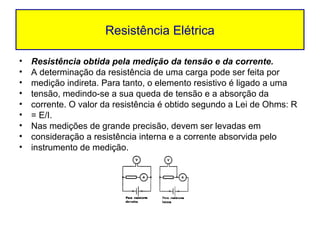Resistência Elétrica

•   Resistência obtida pela medição da tensão e da corrente.
•   A determinação da resistência de uma carga pode ser feita por
•   medição indireta. Para tanto, o elemento resistivo é ligado a uma
•   tensão, medindo-se a sua queda de tensão e a absorção da
•   corrente. O valor da resistência é obtido segundo a Lei de Ohms: R
•   = E/I.
•   Nas medições de grande precisão, devem ser levadas em
•   consideração a resistência interna e a corrente absorvida pelo
•   instrumento de medição.
 