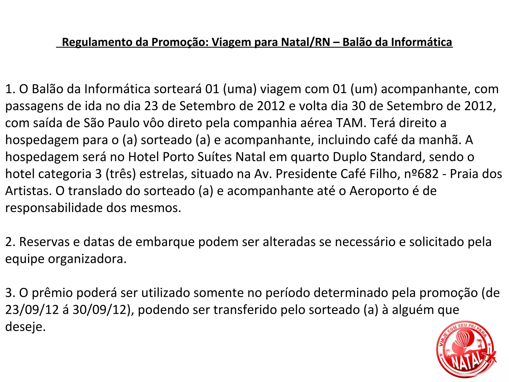 Regulamento da Promoção: Viagem para Natal/RN – Balão da Informática


1. O Balão da Informática sorteará 01 (uma) viagem com 01 (um) acompanhante, com
passagens de ida no dia 23 de Setembro de 2012 e volta dia 30 de Setembro de 2012,
com saída de São Paulo vôo direto pela companhia aérea TAM. Terá direito a
hospedagem para o (a) sorteado (a) e acompanhante, incluindo café da manhã. A
hospedagem será no Hotel Porto Suítes Natal em quarto Duplo Standard, sendo o
hotel categoria 3 (três) estrelas, situado na Av. Presidente Café Filho, nº682 - Praia dos
Artistas. O translado do sorteado (a) e acompanhante até o Aeroporto é de
responsabilidade dos mesmos.

2. Reservas e datas de embarque podem ser alteradas se necessário e solicitado pela
equipe organizadora.

3. O prêmio poderá ser utilizado somente no período determinado pela promoção (de
23/09/12 á 30/09/12), podendo ser transferido pelo sorteado (a) à alguém que
deseje.
 