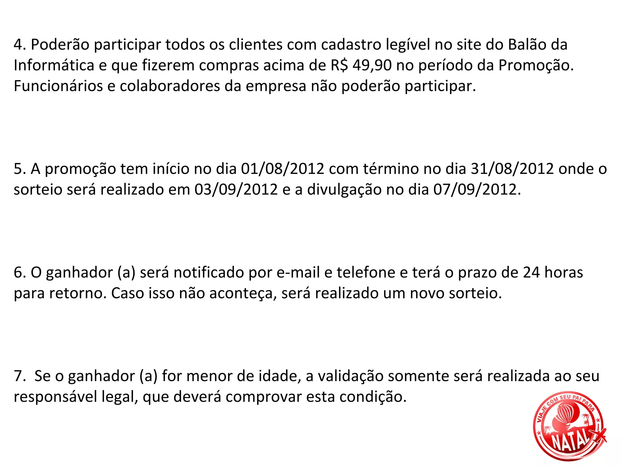 4. Poderão participar todos os clientes com cadastro legível no site do Balão da
Informática e que fizerem compras acima de R$ 49,90 no período da Promoção.
Funcionários e colaboradores da empresa não poderão participar.



5. A promoção tem início no dia 01/08/2012 com término no dia 31/08/2012 onde o
sorteio será realizado em 03/09/2012 e a divulgação no dia 07/09/2012.



6. O ganhador (a) será notificado por e-mail e telefone e terá o prazo de 24 horas
para retorno. Caso isso não aconteça, será realizado um novo sorteio.



7. Se o ganhador (a) for menor de idade, a validação somente será realizada ao seu
responsável legal, que deverá comprovar esta condição.
 