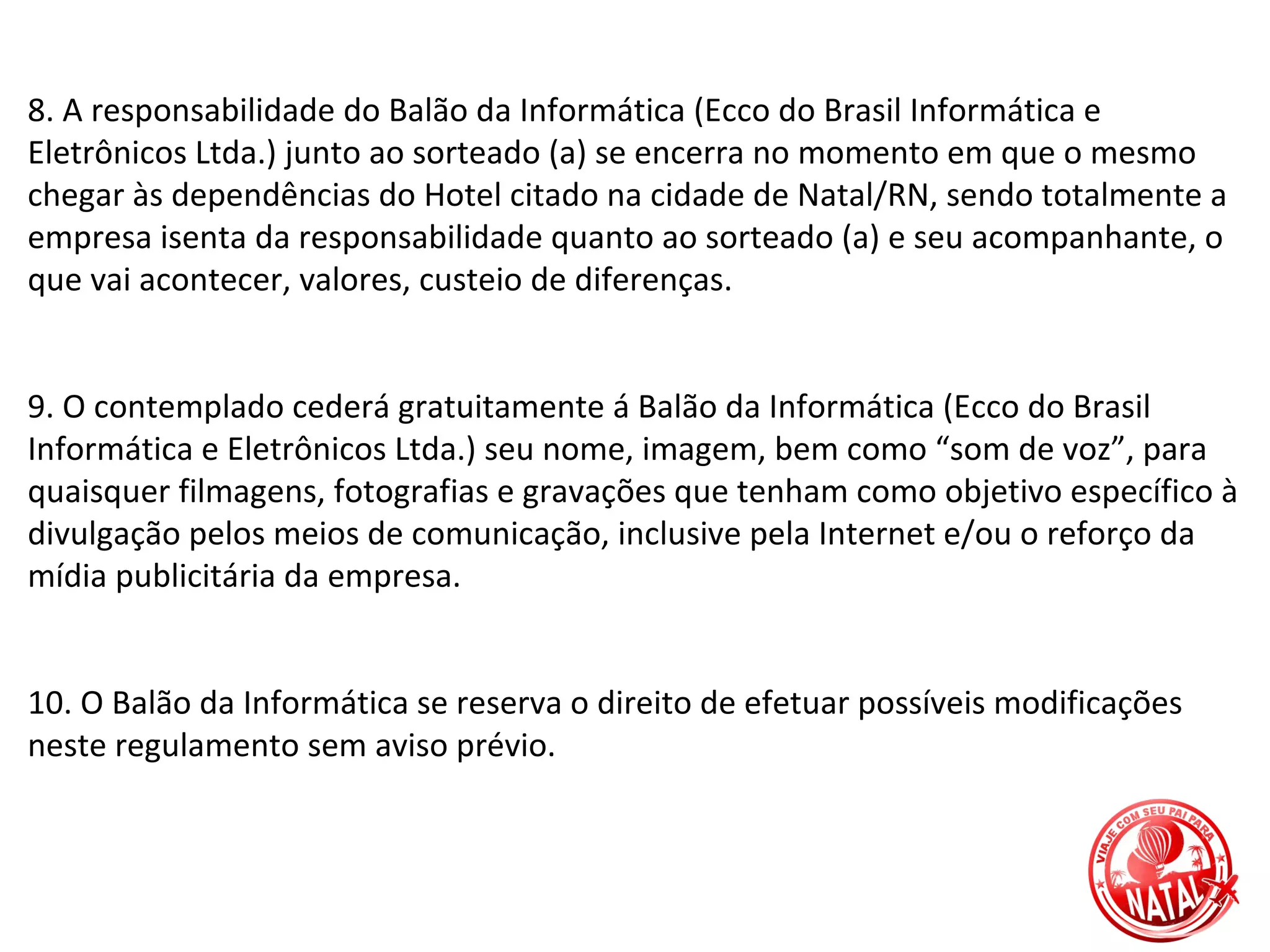 8. A responsabilidade do Balão da Informática (Ecco do Brasil Informática e
Eletrônicos Ltda.) junto ao sorteado (a) se encerra no momento em que o mesmo
chegar às dependências do Hotel citado na cidade de Natal/RN, sendo totalmente a
empresa isenta da responsabilidade quanto ao sorteado (a) e seu acompanhante, o
que vai acontecer, valores, custeio de diferenças.


9. O contemplado cederá gratuitamente á Balão da Informática (Ecco do Brasil
Informática e Eletrônicos Ltda.) seu nome, imagem, bem como “som de voz”, para
quaisquer filmagens, fotografias e gravações que tenham como objetivo específico à
divulgação pelos meios de comunicação, inclusive pela Internet e/ou o reforço da
mídia publicitária da empresa.


10. O Balão da Informática se reserva o direito de efetuar possíveis modificações
neste regulamento sem aviso prévio.
 