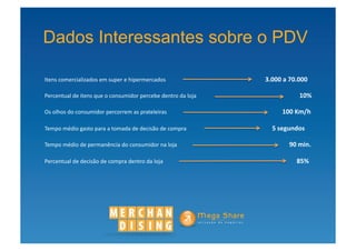 Dados Interessantes sobre o PDV

Itens	
  comercializados	
  em	
  super	
  e	
  hipermercados	
  	
  	
  	
  	
  	
  	
  	
  	
  	
  	
  	
  	
  	
  	
  	
  	
  	
  	
  	
  	
  	
  	
  	
  	
  	
  	
  	
  	
  	
  	
  	
  	
  	
  	
  	
  	
  	
  	
  	
  	
  	
  	
  	
  	
  	
  	
   	
                                                                                                    	
                                           3.000	
  a	
  70.000	
  

Percentual	
  de	
  itens	
  que	
  o	
  consumidor	
  percebe	
  dentro	
  da	
  loja	
  	
   	
                                                                                                                                                                     	
                                           	
                                           	
  	
  	
  	
  	
  	
  	
  	
  	
  	
  	
  	
  	
          	
                	
  	
  10%	
  

Os	
  olhos	
  do	
  consumidor	
  percorrem	
  as	
  prateleiras	
  	
  	
  	
  	
  	
  	
  	
  	
  	
  	
  	
  	
  	
  	
  	
  	
                                                                                        	
  	
  	
  	
  	
  	
  	
  	
  	
  	
  	
  	
  	
  	
  	
  	
  	
  	
  	
  	
  	
  	
  	
  	
  	
  	
  	
  	
  	
  	
  	
  	
   	
                                                	
            	
  100	
  Km/h	
  

Tempo	
  médio	
  gasto	
  para	
  a	
  tomada	
  de	
  decisão	
  de	
  compra	
  	
  	
  	
  	
  	
  	
  	
  	
  	
  	
  	
  	
  	
  	
  	
  	
  	
  	
  	
  	
  	
  	
  	
  	
  	
  	
  	
  	
  	
  	
  	
  	
  	
  	
  	
  	
  	
                                                                                                                           	
                                            	
  	
  	
  	
  	
  5	
  segundos	
  

Tempo	
  médio	
  de	
  permanência	
  do	
  consumidor	
  na	
  loja	
  	
  	
  	
  	
  	
  	
  	
  	
  	
  	
  	
  	
  	
  	
  	
  	
  	
  	
  	
  	
  	
  	
  	
  	
  	
  	
  	
  	
  	
  	
  	
  	
  	
  	
  	
  	
  	
  	
  	
  	
  	
  	
  	
  	
  	
  	
  	
  	
  	
  	
  	
  	
  	
  	
  	
                                                                                                           	
            	
  	
  	
  	
  	
  	
  90	
  min.	
  

Percentual	
  de	
  decisão	
  de	
  compra	
  dentro	
  da	
  loja	
                                                                                                          	
                    	
                    	
                                         	
  	
  	
  	
  	
  	
  	
  	
  	
  	
  	
  	
  	
  	
  	
  	
  	
  	
  	
  	
  	
  	
  	
  	
  	
  	
  	
  	
  	
  	
  	
  	
  	
  	
  	
            	
                85%	
  
 