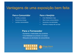 Vantagens de uma exposição bem feita
   Para	
  o	
  Consumidor	
              	
     Para	
  o	
  Varejista	
  
   •    	
  Facilita	
  a	
  compra	
            •    	
  Criar	
  ﬁdelidade	
  à	
  loja	
  
   •    	
  Economiza	
  tempo	
                 •    	
  Atrai	
  novos	
  consumidores	
  
   •    	
  Lembra	
  necessidades	
             •    	
  Aumenta	
  a	
  lucra?vidade	
  
                                                 •    	
  Valoriza	
  o	
  espaço	
  de	
  sua	
  loja	
  



                       Para o Fornecedor
                       • Aumenta a rotatividade dos produtos
                       • Cria fidelidade ao produto e à marca
                       • Bloqueia as atividades da concorrência
 