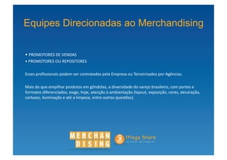 Equipes Direcionadas ao Merchandising

• PROMOTORES	
  DE	
  VENDAS	
  
 	
  
• PROMOTORES	
  OU	
  REPOSITORES	
  
 	
  

Esses	
  proﬁssionais	
  podem	
  ser	
  contratados	
  pela	
  Empresa	
  ou	
  Terceirizados	
  por	
  Agências.	
  	
  

Mais	
  do	
  que	
  empilhar	
  produtos	
  em	
  gôndolas,	
  a	
  diversidade	
  do	
  varejo	
  brasileiro,	
  com	
  portes	
  e	
  
formatos	
  diferenciados,	
  exige,	
  hoje,	
  atenção	
  à	
  ambientação	
  (layout,	
  exposição,	
  cores,	
  decoração,	
  
cartazes,	
  iluminação	
  e	
  até	
  a	
  limpeza,	
  entre	
  outras	
  questões).	
  
 