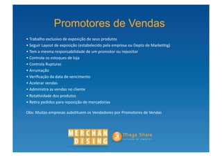Promotores de Vendas
• Trabalho	
  exclusivo	
  de	
  exposição	
  de	
  seus	
  produtos	
  
 	
  
• Seguir	
  Layout	
  de	
  exposição	
  (estabelecido	
  pela	
  empresa	
  ou	
  Depto	
  de	
  Marke?ng)	
  
 	
  
• Tem	
  a	
  mesma	
  responsabilidade	
  de	
  um	
  promotor	
  ou	
  repositor	
  
 	
  
• Controla	
  os	
  estoques	
  de	
  loja	
  
 	
  
• Controla	
  Rupturas	
  
 	
  
• Arrumação	
  
 	
  
• Veriﬁcação	
  da	
  data	
  de	
  vencimento	
  
 	
  
• Acelerar	
  vendas	
  
 	
  
• Administra	
  as	
  vendas	
  no	
  cliente	
  
 	
  
• Rota?vidade	
  dos	
  produtos	
  
 	
  
• Re?ra	
  pedidos	
  para	
  reposição	
  de	
  mercadorias	
  
 	
  

Obs:	
  Muitas	
  empresas	
  subs?tuem	
  os	
  Vendedores	
  por	
  Promotores	
  de	
  Vendas       	
  	
  
 
