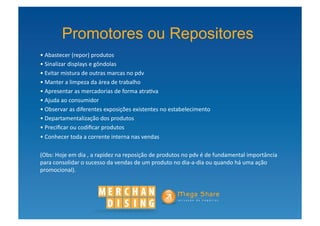 Promotores ou Repositores
• Abastecer	
  (repor)	
  produtos	
  
 	
  
• Sinalizar	
  displays	
  e	
  gôndolas	
  
 	
  
• Evitar	
  mistura	
  de	
  outras	
  marcas	
  no	
  pdv	
  
 	
  
• Manter	
  a	
  limpeza	
  da	
  área	
  de	
  trabalho	
  
 	
  
• Apresentar	
  as	
  mercadorias	
  de	
  forma	
  atra?va	
  
 	
  
• Ajuda	
  ao	
  consumidor	
  
 	
  
• Observar	
  as	
  diferentes	
  exposições	
  existentes	
  no	
  estabelecimento	
  
 	
  
• Departamentalização	
  dos	
  produtos	
  
 	
  
• Preciﬁcar	
  ou	
  codiﬁcar	
  produtos	
  
 	
  
• Conhecer	
  toda	
  a	
  corrente	
  interna	
  nas	
  vendas	
  
 	
  

(Obs:	
  Hoje	
  em	
  dia	
  ,	
  a	
  rapidez	
  na	
  reposição	
  de	
  produtos	
  no	
  pdv	
  é	
  de	
  fundamental	
  importância	
  
para	
  consolidar	
  o	
  sucesso	
  da	
  vendas	
  de	
  um	
  produto	
  no	
  dia-­‐a-­‐dia	
  ou	
  quando	
  há	
  uma	
  ação	
  
promocional).	
  
 