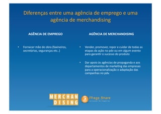 Diferenças	
  entre	
  uma	
  agência	
  de	
  emprego	
  e	
  uma	
  
                   agência	
  de	
  merchandising	
  

          AGÊNCIA	
  DE	
  EMPREGO	
                              AGÊNCIA	
  DE	
  MERCHANDISING	
  


•    Fornecer	
  mão	
  de	
  obra	
  (faxineiros,	
     •    Vender,	
  promover,	
  repor	
  e	
  cuidar	
  de	
  todas	
  as	
  
     secretárias,	
  seguranças	
  etc..)	
                   etapas	
  da	
  ação	
  no	
  pdv	
  ou	
  em	
  algum	
  evento	
  
                                                              para	
  garan?r	
  o	
  sucesso	
  do	
  produto	
  

                                                         •    Dar	
  apoio	
  às	
  agências	
  de	
  propaganda	
  e	
  aos	
  
                                                              departamentos	
  de	
  marke?ng	
  das	
  empresas	
  
                                                              para	
  a	
  operacionalização	
  e	
  adaptação	
  das	
  
                                                              campanhas	
  no	
  pdv.	
  
 