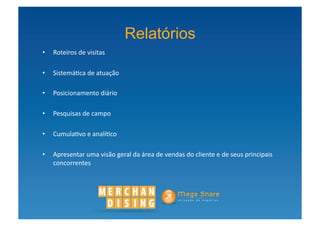 Relatórios
•  Roteiros	
  de	
  visitas	
  

•  Sistemá?ca	
  de	
  atuação	
  

•  Posicionamento	
  diário	
  

•  Pesquisas	
  de	
  campo	
  

•  Cumula?vo	
  e	
  analí?co	
  

•  Apresentar	
  uma	
  visão	
  geral	
  da	
  área	
  de	
  vendas	
  do	
  cliente	
  e	
  de	
  seus	
  principais	
  
   concorrentes	
  
 