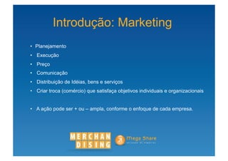 Introdução: Marketing
•  Planejamento
•  Execução
•  Preço
•  Comunicação
•  Distribuição de Idéias, bens e serviços
•  Criar troca (comércio) que satisfaça objetivos individuais e organizacionais


•  A ação pode ser + ou – ampla, conforme o enfoque de cada empresa.
 
