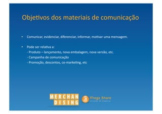 Obje?vos	
  dos	
  materiais	
  de	
  comunicação	
  

•  Comunicar,	
  evidenciar,	
  diferenciar,	
  informar,	
  mo?var	
  uma	
  mensagem.	
  	
  

•  Pode	
  ser	
  rela?va	
  a:	
  
   -­‐	
  Produto	
  –	
  lançamento,	
  nova	
  embalagem,	
  nova	
  versão,	
  etc.	
  
   -­‐	
  Campanha	
  de	
  comunicação	
  
   -­‐	
  Promoção,	
  descontos,	
  co-­‐marke?ng,	
  etc	
  
 