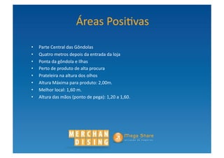 Áreas	
  Posi?vas	
  	
  
•    Parte	
  Central	
  das	
  Gôndolas	
  	
  
•    Quatro	
  metros	
  depois	
  da	
  entrada	
  da	
  loja	
  	
  
•    Ponta	
  da	
  gôndola	
  e	
  Ilhas	
  	
  
•    Perto	
  de	
  produto	
  de	
  alta	
  procura	
  	
  
•    Prateleira	
  na	
  altura	
  dos	
  olhos	
  
•    Altura	
  Máxima	
  para	
  produto:	
  2,00m.	
  	
  
•    Melhor	
  local:	
  1,60	
  m.	
  
•    Altura	
  das	
  mãos	
  (ponto	
  de	
  pega):	
  1,20	
  a	
  1,60.	
  	
  	
  
 