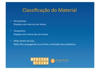 Classiﬁcação	
  do	
  Material	
  	
  
•  Permanente:	
  	
  
	
   Displays	
  com	
  mais	
  de	
  seis	
  meses	
  	
  

•  Temporário:	
  	
  
	
   Displays	
  com	
  menos	
  de	
  seis	
  meses	
  

•  Mídia	
  dentro	
  da	
  loja:	
  	
  
	
   Rádio	
  Pdv,	
  propaganda	
  no	
  carrinho,	
  sinalização	
  das	
  prateleiras.	
  	
  
 