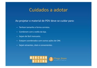 Cuidados	
  a	
  adotar	
  
	
     Ao	
  projetar	
  o	
  material	
  de	
  PDV	
  deve-­‐se	
  cuidar	
  para:	
  

        –  Tenham	
  tamanho	
  e	
  forma	
  corretos.	
  	
  

        –  Combinem	
  com	
  o	
  es?lo	
  da	
  loja.	
  	
  

        –  Sejam	
  de	
  fácil	
  manuseio.	
  	
  

        –  Estejam	
  coordenados	
  com	
  outras	
  ações	
  de	
  CIM.	
  	
  

        –  Sejam	
  atraentes,	
  úteis	
  e	
  convenientes.	
  	
  	
  
 