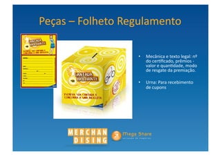 Peças	
  –	
  Folheto	
  Regulamento	
  

                           •  Mecânica	
  e	
  texto	
  legal:	
  nº	
  
                              do	
  cer?ﬁcado,	
  prêmios	
  -­‐	
  
                              valor	
  e	
  quan?dade,	
  modo	
  
                              de	
  resgate	
  da	
  premiação.	
  

                           •  Urna:	
  Para	
  recebimento	
  
                              de	
  cupons	
  
 