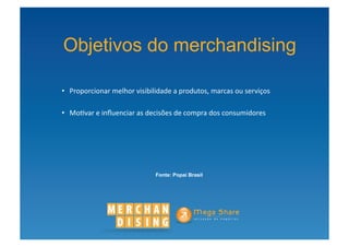 Objetivos do merchandising

•  Proporcionar	
  melhor	
  visibilidade	
  a	
  produtos,	
  marcas	
  ou	
  serviços	
  

•  Mo?var	
  e	
  inﬂuenciar	
  as	
  decisões	
  de	
  compra	
  dos	
  consumidores	
  




                                        Fonte: Popai Brasil
 