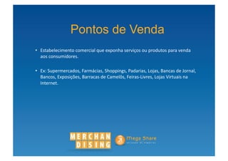 Pontos de Venda
•  Estabelecimento	
  comercial	
  que	
  exponha	
  serviços	
  ou	
  produtos	
  para	
  venda	
  
   aos	
  consumidores.	
  

•  Ex:	
  Supermercados,	
  Farmácias,	
  Shoppings,	
  Padarias,	
  Lojas,	
  Bancas	
  de	
  Jornal,	
  
   Bancos,	
  Exposições,	
  Barracas	
  de	
  Camelôs,	
  Feiras-­‐Livres,	
  Lojas	
  Virtuais	
  na	
  
   Internet.	
  
 