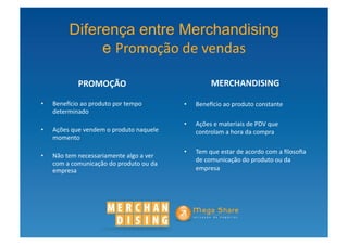 Diferença entre Merchandising
                  e Promoção	
  de	
  vendas

                  PROMOÇÃO	
                                                 MERCHANDISING	
  

•    Bene^cio	
  ao	
  produto	
  por	
  tempo	
                •    Bene^cio	
  ao	
  produto	
  constante	
  
     determinado	
  
                                                                •    Ações	
  e	
  materiais	
  de	
  PDV	
  que	
  
•    Ações	
  que	
  vendem	
  o	
  produto	
  naquele	
             controlam	
  a	
  hora	
  da	
  compra	
  
     momento	
  

                                                                •    Tem	
  que	
  estar	
  de	
  acordo	
  com	
  a	
  ﬁlosoﬁa	
  
•    Não	
  tem	
  necessariamente	
  algo	
  a	
  ver	
  
                                                                     de	
  comunicação	
  do	
  produto	
  ou	
  da	
  
     com	
  a	
  comunicação	
  do	
  produto	
  ou	
  da	
  
     empresa	
                                                       empresa	
  
 