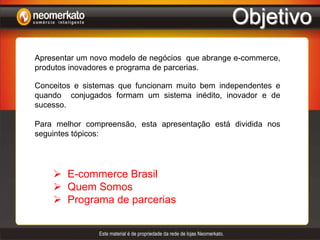 ObjetivoApresentar um novo modelo de negócios  que abrange e-commerce, produtos inovadores e programa de parcerias.Conceitos e sistemas que funcionam muito bem independentes e quando  conjugados formam um sistema inédito, inovador e de sucesso.Para melhor compreensão, esta apresentação está dividida nos seguintes tópicos:E-commerce Brasil