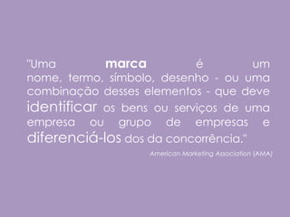 "Uma        marca          é         um
nome, termo, símbolo, desenho - ou uma
combinação desses elementos - que deve
identificar os bens ou serviços de uma
empresa ou grupo de empresas e
diferenciá-los dos da concorrência."
                   American Marketing Association (AMA)
 