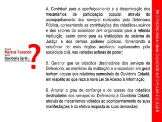 PROPOSTASPARAUMAOUVIDORIAPOPULARECIDADÃ
4. Contribuir para o aperfeiçoamento e a disseminação dos
mecanismos de participação popular, através do
acompanhamento dos serviços realizados pela Defensoria
Pública, apresentando as contribuições dos cidadãos-usuários
e dos setores da sociedade civil organizada para a referida
instituição; assim como para as instituições do sistema de
Justiça e dos demais poderes públicos, fomentando a
existência de mais órgãos auxiliares capitaneados pela
sociedade civil, nas variadas esferas de poder;
5. Garantir que os cidadãos destinatários dos serviços da
Defensoria, os membros da instituição e a sociedade em geral
tenham acesso aos relatórios semestrais da Ouvidoria Cidadã,
em respeito ao que reza a nova Lei de Acesso à Informação;
6. Ampliar o grau de confiança e de acesso dos cidadãos
destinatários dos serviços da Defensoria à Ouvidoria Cidadã,
através de mecanismos voltados ao acompanhamento de suas
manifestações e da efetiva resposta as suas demandas;
 