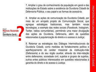 PROPOSTASPARAUMAOUVIDORIAPOPULARECIDADÃ
7. Ampliar o grau de conhecimento da população em geral e das
instituições de Estado sobre a existência da Ouvidoria Cidadã da
Defensoria Pública, o seu papel e as formas de acessá-la;
8. Ampliar as ações de comunicação da Ouvidoria Cidadã, por
meio de um arrojado projeto de Comunicação Social, que
agregue estratégias tradicionais, mas também novas
tecnologias, a exemplo das redes sociais (Facebook, Instagram,
Twitter, rádios comunitárias), permitindo uma maior divulgação
das ações da Ouvidoria, Defensoria, além de questões
relacionadas à popularização do direito e o acesso à Justiça;
9. Retomar as estratégias dos Diálogos Interinstitucionais da
Ouvidoria Cidadã, como medidas de fortalecimento político e
aperfeiçoamento do caráter missional da instituição-mãe
(Defensoria) e do seu órgão auxiliar, através da inter-relação
entre defensores, sociedade civil, sujeitos e grupos de sujeitos,
outros entes públicos interessados em questões relacionadas à
garantia do direito e do acesso à Justiça;
 