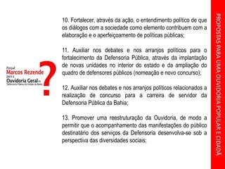 PROPOSTASPARAUMAOUVIDORIAPOPULARECIDADÃ
10. Fortalecer, através da ação, o entendimento político de que
os diálogos com a sociedade como elemento contribuem com a
elaboração e o aperfeiçoamento de políticas públicas;
11. Auxiliar nos debates e nos arranjos políticos para o
fortalecimento da Defensoria Pública, através da implantação
de novas unidades no interior do estado e da ampliação do
quadro de defensores públicos (nomeação e novo concurso);
12. Auxiliar nos debates e nos arranjos políticos relacionados a
realização de concurso para a carreira de servidor da
Defensoria Pública da Bahia;
13. Promover uma reestruturação da Ouvidoria, de modo a
permitir que o acompanhamento das manifestações do público
destinatário dos serviços da Defensoria desenvolva-se sob a
perspectiva das diversidades sociais;
 