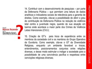 PROPOSTASPARAUMAOUVIDORIAPOPULARECIDADÃ
14. Contribuir com o desenvolvimento de pesquisas – por parte
da Defensoria Pública – que permitam uma leitura de dados
analíticos e indicadores sociais de relevância para a garantia de
direitos. Como exemplo, cita-se a possibilidade de aferir o grau
de contribuição da Defensoria Pública na redução da violência
letal contra a juventude negra, quando de sua atuação em
bairros onde acontece a maior parte dos Crimes de Violência
Letais Intencionais (CVLI);
15. Criação de GT’s para troca de experiência entre os
membros da sociedade civil e os membros do Grupo Operativo
da Ouvidoria. Como exemplo, cita-se o GT da Diversidade
Religiosa, enquanto um ambiente favorável a trocas,
entendimentos, posicionamentos conjuntos entre religiões
diversas, e desse modo estimular e instigar a sociedade para a
possibilidade de uma convivência pacífica e respeitosa entre
convicções religiosas diversas;
 