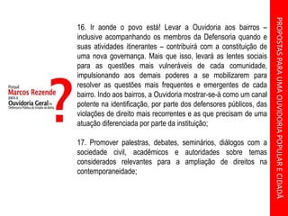 PROPOSTASPARAUMAOUVIDORIAPOPULARECIDADÃ
16. Ir aonde o povo está! Levar a Ouvidoria aos bairros –
inclusive acompanhando os membros da Defensoria quando e
suas atividades itinerantes – contribuirá com a constituição de
uma nova governança. Mais que isso, levará as lentes sociais
para as questões mais vulneráveis de cada comunidade,
impulsionando aos demais poderes a se mobilizarem para
resolver as questões mais frequentes e emergentes de cada
bairro. Indo aos bairros, a Ouvidoria mostrar-se-á como um canal
potente na identificação, por parte dos defensores públicos, das
violações de direito mais recorrentes e as que precisam de uma
atuação diferenciada por parte da instituição;
17. Promover palestras, debates, seminários, diálogos com a
sociedade civil, acadêmicos e autoridades sobre temas
considerados relevantes para a ampliação de direitos na
contemporaneidade;
 
